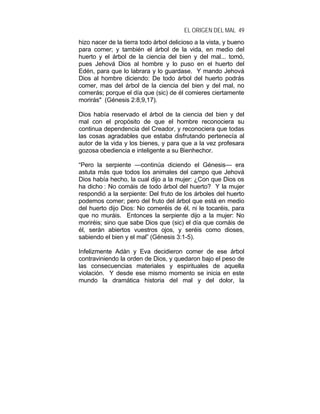 EL ORIGEN DEL MAL 49
hizo nacer de la tierra todo árbol delicioso a la vista, y bueno
para comer; y también el árbol de la vida, en medio del
huerto y el árbol de la ciencia del bien y del mal... tomó,
pues Jehová Dios al hombre y lo puso en el huerto del
Edén, para que lo labrara y lo guardase. Y mando Jehová
Dios al hombre diciendo: De todo árbol del huerto podrás
comer, mas del árbol de la ciencia del bien y del mal, no
comerás; porque el día que (sic) de él comieres ciertamente
morirás" (Génesis 2:8,9,17).
Dios había reservado el árbol de la ciencia del bien y del
mal con el propósito de que el hombre reconociera su
continua dependencia del Creador, y reconociera que todas
las cosas agradables que estaba disfrutando pertenecía al
autor de la vida y los bienes, y para que a la vez profesara
gozosa obediencia e inteligente a su Bienhechor.
“Pero la serpiente —continúa diciendo el Génesis— era
astuta más que todos los animales del campo que Jehová
Dios había hecho, la cual dijo a la mujer: ¿Con que Dios os
ha dicho : No comáis de todo árbol del huerto? Y la mujer
respondió a la serpiente: Del fruto de los árboles del huerto
podemos comer; pero del fruto del árbol que está en medio
del huerto dijo Dios: No comeréis de él, ni le tocaréis, para
que no muráis. Entonces la serpiente dijo a la mujer: No
moriréis; sino que sabe Dios que (sic) el día que comáis de
él, serán abiertos vuestros ojos, y seréis como dioses,
sabiendo el bien y el mal” (Génesis 3:1-5).
Infelizmente Adán y Eva decidieron comer de ese árbol
contraviniendo la orden de Dios, y quedaron bajo el peso de
las consecuencias materiales y espirituales de aquella
violación. Y desde ese mismo momento se inicia en este
mundo la dramática historia del mal y del dolor, la
 