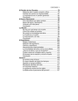 CONTENIDO 5
El Perdón de los Pecados ............................................. 78
Debemos abrir nuestro corazón a Dios ................... 79
Cambiar de camino es imprescindible..................... 81
La importancia de un perdón generoso ................... 82
Conclusión............................................................... 84
El Nuevo Nacimiento ..................................................... 85
Una naturaleza que debe cambiar........................... 86
Nacer del agua y del Espíritu................................... 87
Viviendo una vida plena........................................... 91
Conclusión............................................................... 92
La Muerte........................................................................ 93
No hay por qué temer a la muerte........................... 93
Cómo fue creado el hombre .................................... 94
No existe la inmortalidad del alma........................... 96
La muerte es un sueño............................................ 97
La resurrección y la vida.......................................... 99
Conclusión............................................................. 101
El Espiritismo ............................................................... 103
Golpes misteriosos ................................................ 104
Datación del espiritismo......................................... 105
Ciencia y espiritismo.............................................. 106
Aseveraciones indemostrables.............................. 108
La inmortalidad del alma a la luz de la Biblia......... 110
¿Qué es el alma y que es el espíritu? ................... 112
Cuadro sobre los vocablos alma y espíritu............ 113
El proceso de la creación y el de la muerte........... 113
Conclusión............................................................. 115
Daniel 2 ......................................................................... 116
El hombre ante el futuro ........................................ 116
El mayor desafío de todos los tiempos.................. 117
Aparece un grupo profético ................................... 119
Revelación del Dios del cielo................................. 121
Un recorrido histórico ............................................ 123
La sentencia rectora de los siglos ......................... 125
La Biblia ante el panorama del porvenir ................ 127
 