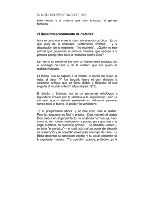 50 ANTE LA PERSPECTIVA DEL FUTURO
enfermedad y la muerte que han enlutado al género
humano.
EEll ddeesseennmmaassccaarraammiieennttoo ddee SSaattaannááss
Nota el contraste entre la clara advertencia de Dios: "El día
que (sic) de él comieres, ciertamente morirás". y la
declaración de la serpiente. "No moriréis". ¿Quién es este
animal que pronuncia la primera mentira, que seduce a la
primera pareja y los lleva a rebelarse contra Dios?
De hecho la serpiente fue solo un instrumento utilizado por
el enemigo de Dios y de la verdad, que era quien en
realidad hablaba.
La Biblia, que se explica a sí misma, te revela de quién se
trata, al decir: "Y fue lanzado fuera el gran dragón, la
serpiente antigua que se llama diablo y Satanás, el cual
engaña al mundo entero" (Apocalipsis 12:9).
El diablo o Satanás, no es un personaje mitológico o
legendario creado por la fantasía o la superstición, sino un
ser real, que ha estado ejerciendo su influencia perversa
contra todo lo bueno, lo noble y lo verdadero.
Tú te preguntarías ahora: ¿Por qué creó Dios al diablo?
Pero la respuesta es fácil y precisa. Dios no creó al diablo.
Dios creó a un ángel perfecto, de acabada hermosura, física
y moral, de notable inteligencia y poder, para que fuera su
ángel cubridor, su querubín grande. Se llamaba Lucifer —
en latín "el portaluz"— el cual usó mal su poder de elección
se corrompió y se convirtió en el gran enemigo de Dios. La
Biblia describe su condición original y su caída posterior de
la siguiente manera: "Tú querubín grande, protector, yo te
 