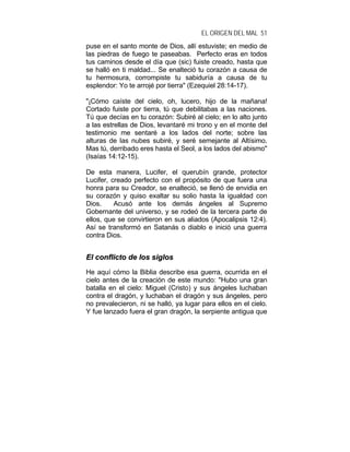 EL ORIGEN DEL MAL 51
puse en el santo monte de Dios, allí estuviste; en medio de
las piedras de fuego te paseabas. Perfecto eras en todos
tus caminos desde el día que (sic) fuiste creado, hasta que
se halló en ti maldad... Se enalteció tu corazón a causa de
tu hermosura, corrompiste tu sabiduría a causa de tu
esplendor: Yo te arrojé por tierra" (Ezequiel 28:14-17).
"¡Cómo caíste del cielo, oh, lucero, hijo de la mañana!
Cortado fuiste por tierra, tú que debilitabas a las naciones.
Tú que decías en tu corazón: Subiré al cielo; en lo alto junto
a las estrellas de Dios, levantaré mi trono y en el monte del
testimonio me sentaré a los lados del norte; sobre las
alturas de las nubes subiré, y seré semejante al Altísimo.
Mas tú, derribado eres hasta el Seol, a los lados del abismo"
(Isaías 14:12-15).
De esta manera, Lucifer, el querubín grande, protector
Lucifer, creado perfecto con el propósito de que fuera una
honra para su Creador, se enalteció, se llenó de envidia en
su corazón y quiso exaltar su solio hasta la igualdad con
Dios. Acusó ante los demás ángeles al Supremo
Gobernante del universo, y se rodeó de la tercera parte de
ellos, que se convirtieron en sus aliados (Apocalipsis 12:4).
Así se transformó en Satanás o diablo e inició una guerra
contra Dios.
EEll ccoonnfflliiccttoo ddee llooss ssiiggllooss
He aquí cómo la Biblia describe esa guerra, ocurrida en el
cielo antes de la creación de este mundo: "Hubo una gran
batalla en el cielo: Miguel (Cristo) y sus ángeles luchaban
contra el dragón, y luchaban el dragón y sus ángeles, pero
no prevalecieron, ni se halló, ya lugar para ellos en el cielo.
Y fue lanzado fuera el gran dragón, la serpiente antigua que
 