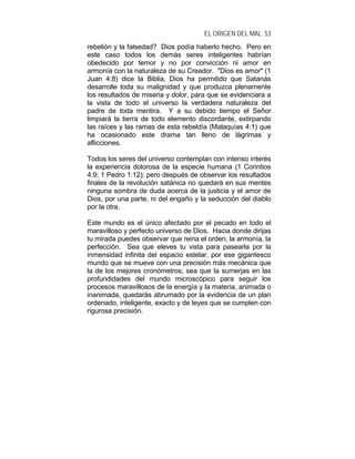 EL ORIGEN DEL MAL 53
rebelión y la falsedad? Dios podía haberlo hecho. Pero en
este caso todos los demás seres inteligentes habrían
obedecido por temor y no por convicción ni amor en
armonía con la naturaleza de su Creador. "Dios es amor" (1
Juan 4:8) dice la Biblia, Dios ha permitido que Satanás
desarrolle toda su malignidad y que produzca plenamente
los resultados de miseria y dolor, para que se evidenciara a
la vista de todo el universo la verdadera naturaleza del
padre de toda mentira. Y a su debido tiempo el Señor
limpiará la tierra de todo elemento discordante, extirpando
las raíces y las ramas de esta rebeldía (Malaquías 4:1) que
ha ocasionado este drama tan lleno de lágrimas y
aflicciones.
Todos los seres del universo contemplan con intenso interés
la experiencia dolorosa de la especie humana (1 Corintios
4:9; 1 Pedro 1:12); pero después de observar los resultados
finales de la revolución satánica no quedará en sus mentes
ninguna sombra de duda acerca de la justicia y el amor de
Dios, por una parte, ni del engaño y la seducción del diablo
por la otra.
Este mundo es el único afectado por el pecado en todo el
maravilloso y perfecto universo de Dios. Hacia donde dirijas
tu mirada puedes observar que reina el orden, la armonía, la
perfección. Sea que eleves tu vista para pasearla por la
inmensidad infinita del espacio estelar, por ese gigantesco
mundo que se mueve con una precisión más mecánica que
la de los mejores cronómetros; sea que la sumerjas en las
profundidades del mundo microscópico para seguir los
procesos maravillosos de la energía y la materia, animada o
inanimada, quedarás abrumado por la evidencia de un plan
ordenado, inteligente, exacto y de leyes que se cumplen con
rigurosa precisión.
 
