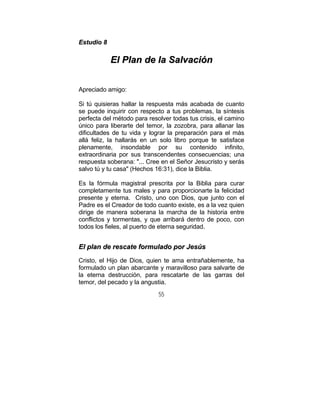 55
EEssttuuddiioo 88
EEll PPllaann ddee llaa SSaallvvaacciióónn
Apreciado amigo:
Si tú quisieras hallar la respuesta más acabada de cuanto
se puede inquirir con respecto a tus problemas, la síntesis
perfecta del método para resolver todas tus crisis, el camino
único para liberarte del temor, la zozobra, para allanar las
dificultades de tu vida y lograr la preparación para el más
allá feliz, la hallarás en un solo libro porque te satisface
plenamente, insondable por su contenido infinito,
extraordinaria por sus transcendentes consecuencias; una
respuesta soberana: "... Cree en el Señor Jesucristo y serás
salvo tú y tu casa" (Hechos 16:31), dice la Biblia.
Es la fórmula magistral prescrita por la Biblia para curar
completamente tus males y para proporcionarte la felicidad
presente y eterna. Cristo, uno con Dios, que junto con el
Padre es el Creador de todo cuanto existe, es a la vez quien
dirige de manera soberana la marcha de la historia entre
conflictos y tormentas, y que arribará dentro de poco, con
todos los fieles, al puerto de eterna seguridad.
EEll ppllaann ddee rreessccaattee ffoorrmmuullaaddoo ppoorr JJeessúúss
Cristo, el Hijo de Dios, quien te ama entrañablemente, ha
formulado un plan abarcante y maravilloso para salvarte de
la eterna destrucción, para rescatarte de las garras del
temor, del pecado y la angustia.
 