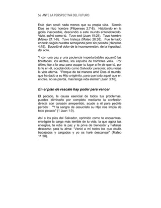 56 ANTE LA PERSPECTIVA DEL FUTURO
Este plan costó nada menos que su propia vida. Siendo
Dios se hizo hombre (Filipenses 2:7-8). Habitando en la
gloria inaccesible, descendió a este mundo entenebrecido.
Vivió, sufrió como tú. Tuvo sed (Juan 19:28). Tuvo hambre
(Mateo 21:1-8). Tuvo tristeza (Mateo 26:38). Fue tentado
en todo según nuestra semejanza pero sin pecado (Hebreos
4:15). Soportó el dolor de la incomprensión, de la ingratitud,
del odio.
Y con una paz y una paciencia imperturbables aguantó las
bofetadas, los azotes, los esputos de hombres viles. Por
último fue a la cruz para ocupar tu lugar a fin de que tú, por
la fe en él, aceptándolo como Salvador personal, obtuvieras
la vida eterna. "Porque de tal manera amó Dios al mundo,
que ha dado a su Hijo unigénito, para que todo aquel que en
el cree, no se pierda, mas tenga vida eterna" (Juan 3:16).
EEnn eell ppllaann ddee rreessccaattee hhaayy ppooddeerr ppaarraa vveenncceerr
El pecado, la causa esencial de todos tus problemas,
puedes eliminarlo por completo mediante la confesión
directa con corazón arrepentido, acude a él para pedirle
perdón : "Y la sangre de Jesucristo su Hijo nos limpia de
todo pecado" (1 Juan 1:9).
Así a los pies del Salvador, oprimido como te encuentras,
entrégale la carga más terrible de tu vida, la que agota tus
energías, te roba la paz y te priva de bienestar y hallarás
descanso para tu alma: "Venid a mí todos los que estáis
trabajados y cargados y yo os haré descansar" (Mateo
11:28).
 