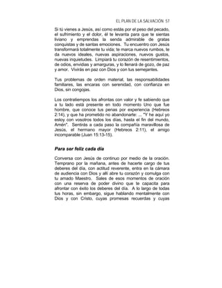 EL PLAN DE LA SALVACIÓN 57
Si tú vienes a Jesús, así como estás por el peso del pecado,
el sufrimiento y el dolor, él te levanta para que te sientas
liviano y emprendas la senda admirable de gratas
conquistas y de santas emociones. Tu encuentro con Jesús
transformará totalmente tu vida; te marca nuevos rumbos, te
da nuevos ideales, nuevas aspiraciones, nuevos gustos,
nuevas inquietudes. Limpiará tu corazón de resentimientos,
de odios, envidias y amarguras, y lo llenará de gozo, de paz
y amor. Vivirás en paz con Dios y con tus semejantes.
Tus problemas de orden material, las responsabilidades
familiares, las encaras con serenidad, con confianza en
Dios, sin congojas.
Los contratiempos los afrontas con valor y fe sabiendo que
a tu lado está presente en todo momento Uno que fue
hombre, que conoce tus penas por experiencia (Hebreos
2:14), y que ha prometido no abandonarte: ... "Y he aquí yo
estoy con vosotros todos los días, hasta el fin del mundo,
Amén". Sentirás a cada paso la compañía maravillosa de
Jesús, el hermano mayor (Hebreos 2:11), el amigo
incomparable (Juan 15:13-15).
PPaarraa sseerr ffeelliizz ccaaddaa ddííaa
Conversa con Jesús de continuo por medio de la oración.
Temprano por la mañana, antes de hacerte cargo de tus
deberes del día, con actitud reverente, entra en la cámara
de audiencia con Dios y allí abre tu corazón y comulga con
tu amado Maestro. Sales de esos momentos de oración
con una reserva de poder divino que te capacita para
afrontar con éxito los deberes del día. A lo largo de todas
tus horas, sin embargo, sigue hablando mentalmente con
Dios y con Cristo, cuyas promesas recuerdas y cuyas
 