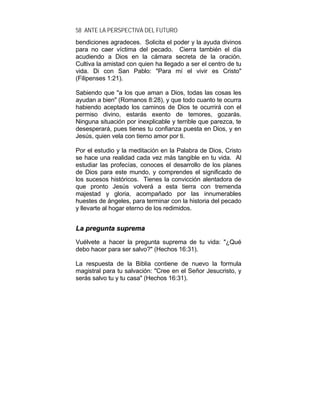 58 ANTE LA PERSPECTIVA DEL FUTURO
bendiciones agradeces. Solicita el poder y la ayuda divinos
para no caer víctima del pecado. Cierra también el día
acudiendo a Dios en la cámara secreta de la oración.
Cultiva la amistad con quien ha llegado a ser el centro de tu
vida. Di con San Pablo: "Para mí el vivir es Cristo"
(Filipenses 1:21).
Sabiendo que "a los que aman a Dios, todas las cosas les
ayudan a bien" (Romanos 8:28), y que todo cuanto te ocurra
habiendo aceptado los caminos de Dios te ocurrirá con el
permiso divino, estarás exento de temores, gozarás.
Ninguna situación por inexplicable y terrible que parezca, te
desesperará, pues tienes tu confianza puesta en Dios, y en
Jesús, quien vela con tierno amor por ti.
Por el estudio y la meditación en la Palabra de Dios, Cristo
se hace una realidad cada vez más tangible en tu vida. Al
estudiar las profecías, conoces el desarrollo de los planes
de Dios para este mundo, y comprendes el significado de
los sucesos históricos. Tienes la convicción alentadora de
que pronto Jesús volverá a esta tierra con tremenda
majestad y gloria, acompañado por las innumerables
huestes de ángeles, para terminar con la historia del pecado
y llevarte al hogar eterno de los redimidos.
LLaa pprreegguunnttaa ssuupprreemmaa
Vuélvete a hacer la pregunta suprema de tu vida: "¿Qué
debo hacer para ser salvo?" (Hechos 16:31).
La respuesta de la Biblia contiene de nuevo la formula
magistral para tu salvación: "Cree en el Señor Jesucristo, y
serás salvo tu y tu casa" (Hechos 16:31).
 