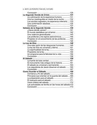6 ANTE LA PERSPECTIVA DEL FUTURO
Conclusión .............................................................129
La Segunda Venida de Cristo ......................................131
La culminación de la esperanza humana...............131
Una luz inextinguible en medio de la noche...........132
Los escritos sagrados y la esperanza milenaria.....133
Una confirmación absoluta.....................................135
Conclusión .............................................................137
Señales de la Segunda Venida ....................................139
¿Hacia dónde vamos? ...........................................141
El mundo desfallece por el temor...........................142
Una violencia generalizada ....................................143
Las profecías y los signos astronómicos................144
Progreso en el conocimiento de las profecías........145
Conclusión .............................................................146
La Ley de Dios ..............................................................148
Una sola razón de las desgracias humanas...........149
La ley de Dios es universal y eterna.......................151
La espiritualidad de la ley.......................................153
Propósitos de la ley................................................154
Un programa para la felicidad de tu vida................156
Conclusión .............................................................158
El Sábado ......................................................................159
La fuente de toda verdad .......................................161
El monumento más antiguo de la historia ..............161
El sábado es universal y permanente ....................163
Los seguidores de Jesús observan el sábado .......165
Conclusión .............................................................167
Como Guardar el Sábado.............................................168
Comienzo y fin del sábado.....................................169
Principios que orientan en la guarda del sábado ...169
La preparación para el sábado...............................171
El vestuario para el sábado....................................171
Visión bíblica del sábado........................................172
Las actividades de familia en las horas del sábado172
Conclusión .............................................................173
 