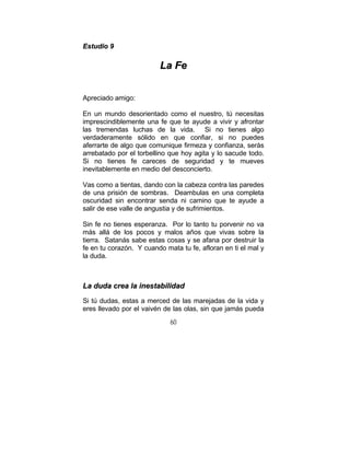 60
EEssttuuddiioo 99
LLaa FFee
Apreciado amigo:
En un mundo desorientado como el nuestro, tú necesitas
imprescindiblemente una fe que te ayude a vivir y afrontar
las tremendas luchas de la vida. Si no tienes algo
verdaderamente sólido en que confiar, si no puedes
aferrarte de algo que comunique firmeza y confianza, serás
arrebatado por el torbellino que hoy agita y lo sacude todo.
Si no tienes fe careces de seguridad y te mueves
inevitablemente en medio del desconcierto.
Vas como a tientas, dando con la cabeza contra las paredes
de una prisión de sombras. Deambulas en una completa
oscuridad sin encontrar senda ni camino que te ayude a
salir de ese valle de angustia y de sufrimientos.
Sin fe no tienes esperanza. Por lo tanto tu porvenir no va
más allá de los pocos y malos años que vivas sobre la
tierra. Satanás sabe estas cosas y se afana por destruir la
fe en tu corazón. Y cuando mata tu fe, afloran en ti el mal y
la duda.
LLaa dduuddaa ccrreeaa llaa iinneessttaabbiilliiddaadd
Si tú dudas, estas a merced de las marejadas de la vida y
eres llevado por el vaivén de las olas, sin que jamás pueda
 