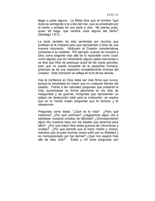 LA FE 61
llegar a parte alguna. La Biblia dice que el hombre "que
duda es semejante a la onda del mar, que es arrastrada por
el viento y echada de una parte a otra. No piense pues,
quien tal haga, que recibirá cosa alguna del Señor"
(Santiago 1:6-7).
La duda también ha sido sembrada por muchos que
profesan la fe cristiana pero que representan a Dios de una
manera incorrecta. Atribuyen al Creador características
contrarias a su carácter. Por ejemplo: cuando se muestra a
Dios como exigente más allá de lo razonable como cruel,
como alguien que sin miramiento alguno aplica sanciones o
se dice que Dios se preocupa quizá de las cosas grandes,
pero que no puede ocuparse de la pequeñez humana,
entonces se da una impresión completamente errónea del
Creador. Esta impresión se refleja en la fe de los demás.
Hoy la confianza en Dios debe ser más firme que nunca,
porque la necesidad es mayor que en cualquier tiempo del
pasado. Frente a las naturales preguntas que presenta la
vida, aumentadas en forma alarmante en los días de
inseguridad y de guerras, incógnitas que representan un
peligro de destrucción total para la civilización, se explica
que en tu mente surjan preguntas que te torturen y te
obsesionen.
Preguntas como éstas: "¿Qué es la vida? ¿Para qué
nacemos? ¿Por qué sufrimos? ¿Llegaremos algún día a
satisfacer nuestros anhelos de felicidad? ¿Corresponderán
algún día nuestros hijos con los ideales que tenemos para
ellos? ¿Por qué tolera Dios estas guerras tan inhumanas y
crueles? ¿Por qué permite que el impío medre y crezca,
mientras que el justo muchas veces sufre por su fidelidad y
es menospreciado por los demás? ¿Qué nos espera más
allá de esta vida?". Éstas y mil otras preguntas con
 