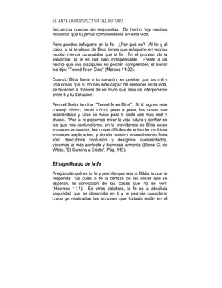62 ANTE LA PERSPECTIVA DEL FUTURO
frecuencia quedan sin respuestas. De hecho hay muchos
misterios que tú jamás comprenderás en esta vida.
Pero puedes refugiarte en la fe. ¿Por qué no? Al fin y al
cabo, si tú te alejas de Dios tienes que refugiarte en teorías
mucho menos razonables que la fe. En el proceso de tu
salvación, la fe es del todo indispensable. Frente a un
hecho que sus discípulos no podían comprender, el Señor
les dijo: "Tened fe en Dios" (Marcos 11:22).
Cuando Dios llame a tu corazón, es posible que las mil y
una cosas que tú no has sido capaz de entender en la vida,
se levanten a manera de un muro que trata de interponerse
entre ti y tu Salvador.
Pero el Señor te dice: "Tened fe en Dios". Si tú sigues este
consejo divino, verás cómo, poco a poco, las cosas van
aclarándose y Dios se hace para ti cada vez más real y
divino. "Por la fe podemos mirar la vida futura y confiar en
las que nos confundieron, en la providencia de Dios serán
entonces aclaradas; las cosas difíciles de entender recibirán
entonces explicación, y donde nuestro entendimiento finito
sólo descubrirá confusión y designios quebrantados,
veremos la más perfecta y hermosa armonía (Elena G. de
White, ”El Camino a Cristo”, Pág. 113).
EEll ssiiggnniiffiiccaaddoo ddee llaa ffee
Pregúntate qué es la fe y permite que sea la Biblia la que te
responda: "Es pues la fe la certeza de las cosas que se
esperan, la convicción de las cosas que no se ven”
(Hebreos 11:1). En otras palabras, la fe es la absoluta
seguridad que se desarrolla en ti y te permite considerar
como ya realizadas las acciones que todavía están en el
 