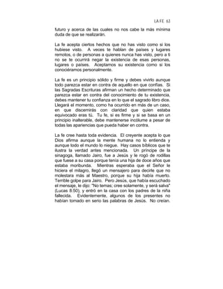 LA FE 63
futuro y acerca de las cuales no nos cabe la más mínima
duda de que se realizarán.
La fe acepta ciertos hechos que no has visto como si los
hubiese visto. A veces te hablan de países y lugares
remotos, o de personas a quienes nunca has visto, pero a ti
no se te ocurrirá negar la existencia de esas personas,
lugares o países. Aceptamos su existencia como si los
conociéramos personalmente.
La fe es un principio sólido y firme y debes vivirlo aunque
todo parezca estar en contra de aquello en que confías. Si
las Sagradas Escrituras afirman un hecho determinado que
parezca estar en contra del conocimiento de tu existencia,
debes mantener tu confianza en lo que el sagrado libro dice.
Llegará el momento, como ha ocurrido en más de un caso,
en que discernirás con claridad que quien estaba
equivocado eras tú. Tu fe, si es firme y si se basa en un
principio inalterable, debe mantenerse incólume a pesar de
todas las apariencias que pueda haber en contra.
La fe cree hasta toda evidencia. El creyente acepta lo que
Dios afirma aunque la mente humana no lo entienda y
aunque todo el mundo lo niegue. Hay casos bíblicos que te
ilustra la verdad antes mencionada. Un príncipe de la
sinagoga, llamado Jairo, fue a Jesús y le rogó de rodillas
que fuese a su casa porque tenía una hija de doce años que
estaba moribunda. Mientras esperaba que el Señor le
hiciera el milagro, llegó un mensajero para decirle que no
molestara más al Maestro, porque su hija había muerto.
Terrible golpe para Jairo. Pero Jesús, que había escuchado
el mensaje, le dijo: "No temas; cree solamente, y será salva"
(Lucas 8:50), y entró en la casa con los padres de la niña
fallecida. Evidentemente, algunos de los presentes no
habían tomado en serio las palabras de Jesús. No creían.
 