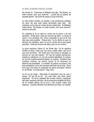 64 ANTE LA PERSPECTIVA DEL FUTURO
No tenían fe. Entonces el Maestro les dijo: "No lloréis, no
está muerta, sino que duerme". ¿Cuál fue la actitud de
aquella gente? Se burló de Jesús (Lucas 8:52-53).
La niña había muerto, es verdad, y las evidencias estaban
en favor de que todo había terminado para ella. Sin
embargo, la fe cree en contra de las evidencias. El Maestro
había dicho: "No lloréis, no está muerta, sino que duerme".
Jesús la resucitó.
En realidad la fe no está en contra de la razón o de los
sentidos. Antes bien, está por encima de ellos. A veces la
razón o los sentidos ven como imposible lo que la fe nos
dice que será posible. Pascal dijo: "La fe afirma lo que no
afirman los sentidos, pero no es en contra de lo que éstos
perciben. Está por encima de ellos, pero no en contra."
La gran escritora, Elena G. de White dijo: "La fe significa
confiar en Dios, creer que nos ama y sabe mejor, qué es lo
que nos conviene. De modo que nos induce a escoger su
camino en vez del nuestro. En vez de nuestra ignorancia,
acepta su sabiduría, en vez de nuestra debilidad, su fuerza,
en vez de nuestra pecaminosidad, su justicia. Nuestra vida,
nosotros mismos, ya somos suyos; la fe reconoce su
derecho de propiedad. La verdad, la justicia, la pureza, han
sido señalados como los secretos del éxito de la vida. Es la
fe la que nos pone en posesión de estos principios” (Elena
G. de White, “La Educación”, Pág. 247).
La fe no es ciega. Recuerda la expresión que se usa a
veces: "El ojo de la fe". Es más bien una clara visión
espiritual. Te da la realidad del mundo moral y espiritual,
del valor supremo del bien, de la presencia tangible de Dios,
de la verdad eterna de la cruz y del mundo mejor que
esperas. Cuando Abrahán fue llamado por Dios, sin vacilar,
 
