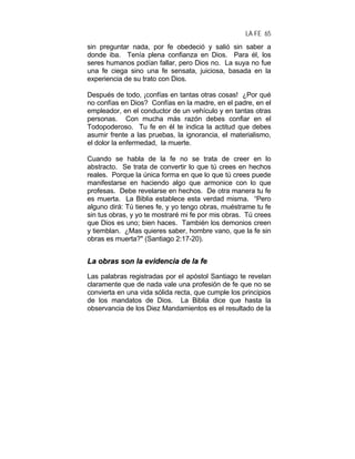 LA FE 65
sin preguntar nada, por fe obedeció y salió sin saber a
donde iba. Tenía plena confianza en Dios. Para él, los
seres humanos podían fallar, pero Dios no. La suya no fue
una fe ciega sino una fe sensata, juiciosa, basada en la
experiencia de su trato con Dios.
Después de todo, ¡confías en tantas otras cosas! ¿Por qué
no confías en Dios? Confías en la madre, en el padre, en el
empleador, en el conductor de un vehículo y en tantas otras
personas. Con mucha más razón debes confiar en el
Todopoderoso. Tu fe en él te indica la actitud que debes
asumir frente a las pruebas, la ignorancia, el materialismo,
el dolor la enfermedad, la muerte.
Cuando se habla de la fe no se trata de creer en lo
abstracto. Se trata de convertir lo que tú crees en hechos
reales. Porque la única forma en que lo que tú crees puede
manifestarse en haciendo algo que armonice con lo que
profesas. Debe revelarse en hechos. De otra manera tu fe
es muerta. La Biblia establece esta verdad misma. “Pero
alguno dirá: Tú tienes fe, y yo tengo obras, muéstrame tu fe
sin tus obras, y yo te mostraré mi fe por mis obras. Tú crees
que Dios es uno; bien haces. También los demonios creen
y tiemblan. ¿Mas quieres saber, hombre vano, que la fe sin
obras es muerta?" (Santiago 2:17-20).
LLaa oobbrraass ssoonn llaa eevviiddeenncciiaa ddee llaa ffee
Las palabras registradas por el apóstol Santiago te revelan
claramente que de nada vale una profesión de fe que no se
convierta en una vida sólida recta, que cumple los principios
de los mandatos de Dios. La Biblia dice que hasta la
observancia de los Diez Mandamientos es el resultado de la
 