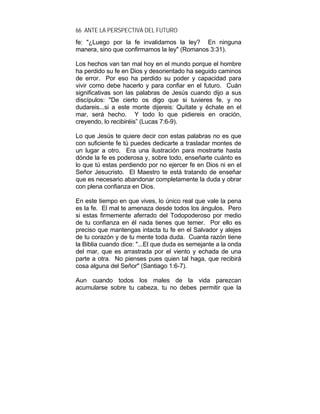 66 ANTE LA PERSPECTIVA DEL FUTURO
fe: "¿Luego por la fe invalidamos la ley? En ninguna
manera, sino que confirmamos la ley" (Romanos 3:31).
Los hechos van tan mal hoy en el mundo porque el hombre
ha perdido su fe en Dios y desorientado ha seguido caminos
de error. Por eso ha perdido su poder y capacidad para
vivir como debe hacerlo y para confiar en el futuro. Cuán
significativas son las palabras de Jesús cuando dijo a sus
discípulos: "De cierto os digo que si tuvieres fe, y no
dudareis...si a este monte dijereis: Quítate y échate en el
mar, será hecho. Y todo lo que pidiereis en oración,
creyendo, lo recibiréis” (Lucas 7:6-9).
Lo que Jesús te quiere decir con estas palabras no es que
con suficiente fe tú puedes dedicarte a trasladar montes de
un lugar a otro. Era una ilustración para mostrarte hasta
dónde la fe es poderosa y, sobre todo, enseñarte cuánto es
lo que tú estas perdiendo por no ejercer fe en Dios ni en el
Señor Jesucristo. El Maestro te está tratando de enseñar
que es necesario abandonar completamente la duda y obrar
con plena confianza en Dios.
En este tiempo en que vives, lo único real que vale la pena
es la fe. El mal te amenaza desde todos los ángulos. Pero
si estas firmemente aferrado del Todopoderoso por medio
de tu confianza en él nada tienes que temer. Por ello es
preciso que mantengas intacta tu fe en el Salvador y alejes
de tu corazón y de tu mente toda duda. Cuanta razón tiene
la Biblia cuando dice: "...El que duda es semejante a la onda
del mar, que es arrastrada por el viento y echada de una
parte a otra. No pienses pues quien tal haga, que recibirá
cosa alguna del Señor" (Santiago 1:6-7).
Aun cuando todos los males de la vida parezcan
acumularse sobre tu cabeza, tu no debes permitir que la
 