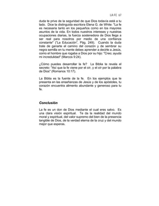 LA FE 67
duda te prive de la seguridad de que Dios todavía está a tu
lado. Dice la distinguida escritora Elena G. de White: "La fe
es necesaria tanto en los pequeños como en los mayores
asuntos de la vida. En todos nuestros intereses y nuestras
ocupaciones diarias, la fuerza sostenedora de Dios llega a
ser real para nosotros por medio de una confianza
constante" (“La Educación”, Pág. 249). Cuando la duda
trate de ganarte el camino del corazón y de sembrar su
negra semilla en tu mente debes aprender a decirle a Jesús,
como el hombre que rogaba a Dios por su hijo: "Creo; ayuda
mi incredulidad" (Marcos 9:24).
¿Cómo puedes desarrollar la fe? La Biblia te revela el
secreto: "Así que la fe viene por el oír, y el oír por la palabra
de Dios" (Romanos 10:17).
La Biblia es la fuente de la fe. En los ejemplos que te
presenta en las enseñanzas de Jesús y de los apóstoles, tu
corazón encuentra alimento abundante y generoso para tu
fe.
CCoonncclluussiióónn
La fe es un don de Dios mediante el cual eres salvo. Es
una clara visión espiritual. Te da la realidad del mundo
moral y espiritual, del valor supremo del bien de la presencia
tangible de Dios, de la verdad eterna de la cruz y del mundo
mejor que esperas.
 
