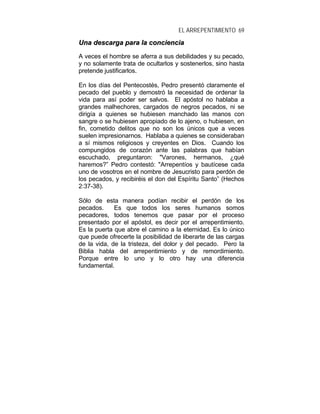 EL ARREPENTIMIENTO 69
UUnnaa ddeessccaarrggaa ppaarraa llaa ccoonncciieenncciiaa
A veces el hombre se aferra a sus debilidades y su pecado,
y no solamente trata de ocultarlos y sostenerlos, sino hasta
pretende justificarlos.
En los días del Pentecostés, Pedro presentó claramente el
pecado del pueblo y demostró la necesidad de ordenar la
vida para así poder ser salvos. El apóstol no hablaba a
grandes malhechores, cargados de negros pecados, ni se
dirigía a quienes se hubiesen manchado las manos con
sangre o se hubiesen apropiado de lo ajeno, o hubiesen, en
fin, cometido delitos que no son los únicos que a veces
suelen impresionarnos. Hablaba a quienes se consideraban
a sí mismos religiosos y creyentes en Dios. Cuando los
compungidos de corazón ante las palabras que habían
escuchado, preguntaron: "Varones, hermanos, ¿qué
haremos?” Pedro contestó: "Arrepentíos y bautícese cada
uno de vosotros en el nombre de Jesucristo para perdón de
los pecados, y recibiréis el don del Espíritu Santo” (Hechos
2:37-38).
Sólo de esta manera podían recibir el perdón de los
pecados. Es que todos los seres humanos somos
pecadores, todos tenemos que pasar por el proceso
presentado por el apóstol, es decir por el arrepentimiento.
Es la puerta que abre el camino a la eternidad. Es lo único
que puede ofrecerte la posibilidad de liberarte de las cargas
de la vida, de la tristeza, del dolor y del pecado. Pero la
Biblia habla del arrepentimiento y de remordimiento.
Porque entre lo uno y lo otro hay una diferencia
fundamental.
 
