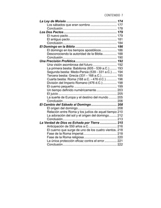 CONTENIDO 7
La Ley de Moisés ......................................................... 174
Los sábados que eran sombra .............................. 177
Conclusión............................................................. 178
Los Dos Pactos ............................................................ 179
El nuevo pacto....................................................... 179
El antiguo pacto..................................................... 181
Conclusión............................................................. 184
El Domingo en la Biblia ............................................... 186
El domingo en los tiempos apostólicos.................. 186
Desconociendo la autoridad de la Biblia................ 188
Conclusión............................................................. 190
Una Precisión Profética............................................... 192
Una visión asombrosa del futuro ........................... 192
La primera bestia: Babilonia (605 - 539 a.C.) ........ 193
Segunda bestia: Medo-Persia (539 - 331 a.C.) ..... 194
Tercera bestia: Grecia (331 - 168 a.C.) ................. 195
Cuarta bestia: Roma (168 a.C. - 476 d.C.) ............ 196
División del Imperio Romano (476 d.C.)................ 198
El cuerno pequeño ................................................ 199
Un tiempo definido numéricamente....................... 203
El juicio .................................................................. 205
La suerte de Europa y el destino del mundo ......... 205
Conclusión............................................................. 206
El Cambio del Sábado al Domingo............................. 208
El origen del domingo............................................ 208
Relación entre Roma y los judíos de aquel tiempo 210
La adoración del sol y el origen del domingo......... 212
Conclusión............................................................. 213
La Verdad de Dios es Echada por Tierra ................... 215
Anticipación de 550 años a.C................................ 216
El cuerno que surge de uno de los cuatro vientos. 218
Fase de la Roma Imperial...................................... 218
Fase de la Roma religiosa..................................... 220
La única protección eficaz contra el error.............. 221
Conclusión............................................................. 222
 