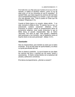 EL ARREPENTIMIENTO 71
Si el cielo dio a su Hijo para que muriera en la cruz a fin de
salvarte, si realizó el sacrificio máximo ¿cómo no ha de
estar junto a ti en los momentos en que lo necesites? El
apóstol Pablo, que había seguido los caminos del mal hasta
que el arrepentimiento llamó a su corazón, y que vivió luego
una vida ejemplar, dice: "Todo lo puedo en Cristo que me
fortalece" (Filipenses 4:13).
Cuando el Señor llame a tu corazón, debes abrirlo. Y en
este momento la Biblia te dice: "Si oyereis hoy su voz, no
endurezcáis vuestros corazones" (Hebreos 3:7-8).
Endurecer el corazón cuando el arrepentimiento llama es
sumamente peligroso, pues puede producirse lo que la
Biblia llama el pecado imperdonable. Dijo el Señor
Jesucristo: "Por tanto os digo: Todo pecado y blasfemia
será perdonado a los hombres, mas la blasfemia contra el
Espíritu Santo no les será perdonada". (Mateo 12:31).
CCoonncclluussiióónn
Dios es misericordioso, pero también es cierto que no tolera
el pecado. Él te da toda clase de oportunidades y te ofrece
su ayuda para librarte del mal.
Dios no desea tu perdición. Lo que él espera es que dejes
los caminos del error y marches por los suyos, rectos y
ascendentes. El Señor anhela librarte de la esclavitud del
pecado y asfixia de tu conciencia.
Él te llama al arrepentimiento. ¿Abrirás tu corazón?
 