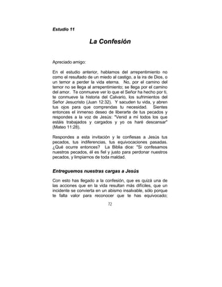 72
EEssttuuddiioo 1111
LLaa CCoonnffeessiióónn
Apreciado amigo:
En el estudio anterior, hablamos del arrepentimiento no
como el resultado de un miedo al castigo, a la ira de Dios, o
un temor a perder la vida eterna. No, por el camino del
temor no se llega al arrepentimiento; se llega por el camino
del amor. Te conmueve ver lo que el Señor ha hecho por ti,
te conmueve la historia del Calvario, los sufrimientos del
Señor Jesucristo (Juan 12:32). Y sacuden tu vida, y abren
tus ojos para que comprendas tu necesidad. Sientes
entonces el inmenso deseo de liberarte de tus pecados y
respondes a la voz de Jesús: "Venid a mí todos los que
estáis trabajados y cargados y yo os haré descansar"
(Mateo 11:28).
Respondes a esta invitación y le confiesas a Jesús tus
pecados, tus indiferencias, tus equivocaciones pasadas.
¿Qué ocurre entonces? La Biblia dice: "Si confesamos
nuestros pecados, él es fiel y justo para perdonar nuestros
pecados, y limpiarnos de toda maldad.
EEnnttrreegguueemmooss nnuueessttrraass ccaarrggaass aa JJeessúúss
Con esto has llegado a la confesión, que es quizá una de
las acciones que en la vida resultan más difíciles, que un
incidente se convierta en un abismo insalvable, sólo porque
te falta valor para reconocer que te has equivocado;
 