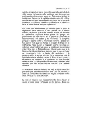 LA CONFESIÓN 73
cuántos amigos íntimos se han visto separados para toda la
vida, porque no tuvieron valor suficiente para lamentar una
equivocación ni reconocer su error. Esta misma actitud te
impide con frecuencia la debida relación entre tú y Dios;
cuantas veces marchas por la vida agobiado por la carga de
tu pecado inconfesado cuando con solo abrirle tu corazón a
Dios, te verás libre de ese peso aplastante.
Así como una enfermedad va minando poco a poco el
organismo hasta reducirlo a una piltrafa, de la misma
manera, el pecado que no se confiesa a Dios, va minando
tu resistencia espiritual hasta poner en peligro tus
posibilidades de vida eterna. Es la perpetua lucha entre el
reconocimiento del deber y tu resistencia a cumplirlo,
porque se opone a ello tu naturaleza humana. Sabes que
has obrado mal, que has herido el corazón de Dios con tu
indiferencia hacia él, con tu negación abierta y sientes que
deberías volver sobre tus pasos y establecer una amistad
más íntima con el Todopoderoso. Comprendes que si lo
hicieras, la vida cambiaría de aspecto para ti, pues en lugar
de contemplarlo todo a través del pesimismo y la
desesperación, lo verías a través de la esperanza y de la
felicidad cristiana, y habría paz en ti. Pero el amor propio y
el egoísmo se imponen, y te mantienen en una situación
desesperante, no sólo por el sufrimiento que producen, sino
también por las consecuencias eternas que pueden
acarrear.
Si no hubiera motivos nobles y los hay, aunque sólo fuera
por tener paz, debieras reconocer ante Dios tus pecados, o
ante tus semejantes las faltas que hayas cometido contra
ellos. Porque ésa es la situación.
La vida de relación que necesariamente debes llevar, te
causa a veces roces y choques con los demás. Eres una
 