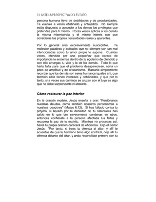 74 ANTE LA PERSPECTIVA DEL FUTURO
persona humana lleva de debilidades y de peculiaridades.
Te vuelves a veces obstinado y antojadizo. No siempre
estás dispuesto a conceder a los demás los privilegios que
pretendes para ti mismo. Pocas veces aplicas a los demás
la misma misericordia y el mismo interés con que
consideras tus propias necesidades reales y aparentes.
Por lo general eres excesivamente susceptible. Te
molestan palabras y actitudes que no siempre son tan mal
intencionadas como tu amor propio lo supone. Cuantas
veces, ofendido por una pequeñez que carece de
importancia te encierras dentro de tu egoísmo de ofendido y
con ello amargas tu vida y la de los demás. Todo lo que
haría falta para que el problema desapareciese, sería un
poco de amplitud y de cristianismo. Bastaría simplemente
recordar que los demás son seres humanos iguales a ti, que
también ellos tienen intereses y debilidades, y que por lo
tanto, si a veces sus caminos se cruzan con el tuyo es algo
que no debe sorprenderte ni alterarte.
CCóómmoo rreessttaauurraarr llaa ppaazz iinntteerriioorr
En la oración modelo, Jesús enseña a orar: "Perdónanos
nuestras deudas, como también nosotros perdonamos a
nuestros deudores" (Mateo 6:12). Si has faltado contra tu
prójimo, si llevado por la debilidad de tu naturaleza has
caído en lo que tan severamente condenas en otros,
entonces confiésale a la persona afectada tus faltas y
recupera la paz de tu espíritu. Mientras no procedas así,
hasta tu propia oración carecerá de eficiencia. Dijo el Señor
Jesús : "Por tanto, si traes tu ofrenda al altar, y allí te
acuerdas de que tu hermano tiene algo contra ti, deja allí tu
ofrenda delante del altar, y anda reconcíliate primero con tu
 