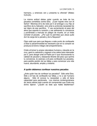 LA CONFESIÓN 75
hermano, y entonces ven y presenta tu ofrenda" (Mateo
5:23-24).
La misma actitud debes optar cuando se trata de tus
pecados cometidos contra Dios. ¡Cuán ingrato eres con el
Señor! Mientras él lo dio todo por ti al entregar a su Hijo al
sacrificio de tu Salvador, sino ante tu profunda necesidad de
ser digno de ese sacrificio. Y vas aumentando el peso del
alma que soporta tu corazón y vas asfixiando tu conciencia
y poniéndola a menudo en peligro de muerte, en un triste
cometer el pecado. ¿Por qué no permites que Jesús quite
de ti la carga de tu pecado y de tu flaqueza?
Claro está que para que llegues a este punto de confesarle
a Dios tu pecaminosidad es necesario que en tu corazón se
produzca el divino milagro del arrepentimiento.
Cristo al tomar tu propia naturaleza humana y clavarla en la
cruz, ganó tu salvación y regresó a los cielos para interceder
por ti, para abogar ante el Padre por ti que reconociendo tu
calidad de pecador y deseando librarte del peso que oprime
tu conciencia, te acercas a él para confesarle tus pecados,
para pedirle perdón de tus faltas y para comenzar una vida
nueva, abundante, amplia y cristiana.
AA qquuiiéénn ddeebbeemmooss ccoonnffeessaarr nnuueessttrrooss ppeeccaaddooss
¿Ante quién has de confesar tus pecados? Sólo ante Dios.
Sólo a él has de confesarle tus faltas, y no a ser humano
alguno. Sólo él conoce tu necesidad, y sólo él tiene
capacidad para perdonarte. Los mismos contemporáneos
de Jesús sabían esto cuando sin comprender que Cristo era
divino dijeron: "¿Quién es éste que habla blasfemias?
 