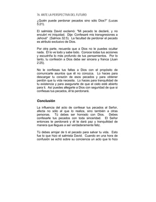 76 ANTE LA PERSPECTIVA DEL FUTURO
¿Quién puede perdonar pecados sino sólo Dios?” (Lucas
5:21).
El salmista David exclamó: "Mi pecado te declaré, y no
encubrí mi iniquidad. Dije: Confesaré mis transgresiones a
Jehová" (Salmos 32:5). La facultad de perdonar el pecado
es atributo exclusivo de Dios.
Por otra parte, recuerda que a Dios no le puedes ocultar
nada. Él lo ve todo y sabe todo. Conoce todas tus acciones
y escudriña lo más profundo de tus pensamientos. Por lo
tanto, tu confesión a Dios debe ser sincera y franca (Juan
2:25).
No le confiesas tus faltas a Dios con el propósito de
comunicarle asuntos que él no conozca. Lo haces para
descargar tu corazón de esos pecados y para obtener
perdón que tu vida necesita. Lo haces para tranquilidad de
tu existencia y para asegurarte de que el cielo esté abierto
para ti. Así puedes allegarte a Dios con seguridad de que si
confiesas tus pecados, él te perdonará.
CCoonncclluussiióónn
La influencia del acto de confesar tus pecados al Señor,
afecta no sólo al que lo realiza, sino también a otras
personas. Tú debes ser honrado con Dios. Debes
confesarle tus pecados con toda sinceridad. El Señor
entonces te perdonará y él te dará paz y tranquilidad de
manera que llegues a ser verdaderamente feliz.
Tú debes arrojar de ti el pecado para salvar tu vida. Esto
fue lo que hizo el salmista David. Cuando en una hora de
confusión se echó sobre su conciencia un acto que lo hizo
 