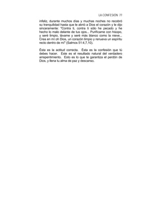 LA CONFESIÓN 77
infeliz, durante muchos días y muchas noches no recobró
su tranquilidad hasta que le abrió a Dios el corazón y le dijo
sinceramente: "Contra ti, contra ti sólo he pecado y he
hecho lo malo delante de tus ojos... Purifícame con hisopo,
y seré limpio, lávame y seré más blanco como la nieve...
Crea en mí oh Dios, un corazón limpio y renueva un espíritu
recto dentro de mí" (Salmos 51:4,7,10).
Ésta es la actitud correcta. Ésta es la confesión que tú
debes hacer. Este es el resultado natural del verdadero
arrepentimiento. Esto es lo que te garantiza el perdón de
Dios, y llena tu alma de paz y descanso.
 