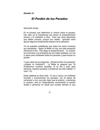 78
EEssttuuddiioo 1122
EEll PPeerrddóónn ddee llooss PPeeccaaddooss
Apreciado amigo:
En el proceso que determina tu victoria sobre el pecado,
has visto ya la importancia que tienen el arrepentimiento
sincero y la confesión a Dios. Pero hay otros elementos
que debes conocer, porque son vitales. Ignorarlo sería
ignorar algunos fundamentos básicos de la salvación.
Ya ha quedado establecido que todos los seres humanos
son pecadores. Según la Biblia no hay una sola excepción
(Romanos 6:23). Pero llega el arrepentimiento. Tu corazón
se conmueve y se entristece por los males pasados y tú vas
a Jesús para confesarle todos tus pecados y para buscar su
perdón.
Y aquí cabe que te preguntes: ¿Perdona Dios mis pecados?
¿Acepta mi confesión?. La Biblia te asegura que "Si
confesamos nuestros pecados, él es fiel y justo para
perdonar nuestros pecados y limpiarnos de toda maldad” (1
Juan 1:9).
Estas palabras te dicen todo. Si vas a Jesús y le confiesas
honrada y sinceramente tus pecados, con el deseo de
comenzar a vivir una vida mejor que la anterior, y derramas
tu corazón, ante el Todopoderoso, encontrarás un perdón
amplio y generoso en Aquél que cumple siempre lo que
 