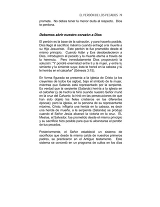 EL PERDÓN DE LOS PECADOS 79
promete. No debes tener la menor duda al respecto. Dios
te perdona.
DDeebbeemmooss aabbrriirr nnuueessttrroo ccoorraazzóónn aa DDiiooss
El perdón es la base de la salvación, y para hacerlo posible,
Dios llegó al sacrificio máximo cuando entregó a la muerte a
su Hijo Jesucristo. Este perdón te fue prometido desde el
mismo principio. Cuando Adán y Eva desobedecieron a
Dios, introdujeron el pecado y la muerte eterna a través de
la herencia. Pero inmediatamente Dios proporcionó la
solución: "Y pondré enemistad entre ti y la mujer, y entre tu
simiente y la simiente suya; ésta te herirá en la cabeza y tú
le herirás en el calcañar" (Génesis 3:15).
En forma figurada se presenta a la iglesia de Cristo (a los
creyentes de todos los siglos), bajo el símbolo de la mujer,
mientras que Satanás está representado por la serpiente.
Es verdad que la serpiente (Satanás) heriría a la iglesia en
el calcañar (y de hecho la hirió cuando nuestro Señor murió
en la cruz del Calvario; la hirió en las persecuciones de que
han sido objeto los fieles cristianos en las diferentes
épocas); pero la iglesia, en la persona de su representante
máximo, Cristo, infligiría una herida en la cabeza, es decir
una herida de muerte, a la serpiente (Satanás) se produjo
cuando el Señor Jesús alcanzó la victoria en la cruz. EL
Mesías, el Salvador, fue prometido desde el mismo principio
y su sacrificio hizo posible para que tú alcanzaras el perdón
de tus pecados.
Posteriormente, el Señor estableció un sistema de
sacrificios que desde la misma caída de nuestros primeros
padres, se practicaron en el Antiguo testamento. Este
sistema se concretó en un programa de cultos en los días
 