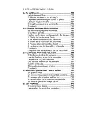 8 ANTE LA PERSPECTIVA DEL FUTURO
La Ira del Dragón ..........................................................223
La iglesia apostólica...............................................223
El Mesías perseguido por el dragón.......................224
La persecución del dragón contra la iglesia ...........226
La mujer huye al desierto.......................................227
El dragón perseguiría al remanente .......................228
Conclusión .............................................................230
Las Setenta Semanas de Oportunidad .......................231
Se resuelve la pregunta de Daniel .........................232
El punto de partida .................................................234
Hechos confirmados con la precisión del tiempo ...236
1. El año del bautismo de Cristo. ...........................237
2. Se reconstruyen la ciudad y el muro. .................239
3. El año de la crucifixión de Jesucristo. ................240
4. Finaliza plazo concedido a Israel. ......................241
5. La destrucción de Jerusalén y el templo. ...........242
Conclusión .............................................................242
Diagrama total de la profecía de los 2300 años .....243
Los 2300 Días Proféticos y el Juicio...........................244
Entendiendo la obra del santuario..........................245
Los significativos actos de la expiación..................248
La época de un juicio solemne...............................250
Una obra de intercesión insustituible......................251
Nuestro justo juez...................................................253
Cómo salir absueltos en el juicio............................254
Conclusión .............................................................255
La Verdadera Iglesia en el Tiempo del Fin .................257
En qué basarnos ....................................................257
Un proceso restaurador de la verdad predicho ......259
El mensaje, el mensajero y el tiempo.....................260
Voceros ilustres de la esperanza adventista..........263
Se inicia la iglesia del tiempo del fin.......................265
El Don Profético............................................................270
El testimonio de Jesús ...........................................274
Las pruebas de un profeta verdadero ....................276
 