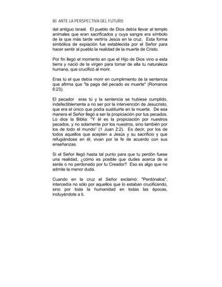 80 ANTE LA PERSPECTIVA DEL FUTURO
del antiguo Israel. El pueblo de Dios debía llevar al templo
animales que eran sacrificados y cuya sangre era símbolo
de la que más tarde vertiría Jesús en la cruz. Esta forma
simbólica de expiación fue establecida por el Señor para
hacer sentir al pueblo la realidad de la muerte de Cristo.
Por fin llegó el momento en que el Hijo de Dios vino a esta
tierra y nació de la virgen para tomar de ella tu naturaleza
humana, que crucificó al morir.
Eras tú el que debía morir en cumplimiento de la sentencia
que afirma que "la paga del pecado es muerte" (Romanos
6:23).
El pecador eras tú y la sentencia se hubiese cumplido,
indefectiblemente a no ser por la intervención de Jesucristo,
que era el único que podía sustituirte en la muerte. De esa
manera el Señor llegó a ser la propiciación por tus pecados.
Lo dice la Biblia: "Y él es la propiciación por nuestros
pecados, y no solamente por los nuestros, sino también por
los de todo el mundo” (1 Juan 2:2). Es decir, por los de
todos aquellos que acepten a Jesús y su sacrificio y que
refugiándose en él, vivan por la fe de acuerdo con sus
enseñanzas.
Si el Señor llegó hasta tal punto para que tu perdón fuese
una realidad, ¿cómo es posible que dudes acerca de si
serás o no perdonado por tu Creador? Eso es algo que no
admite la menor duda.
Cuando en la cruz el Señor exclamó: "Perdónalos",
intercedía no sólo por aquellos que lo estaban crucificando,
sino por toda la humanidad en todas las épocas,
incluyéndote a ti.
 