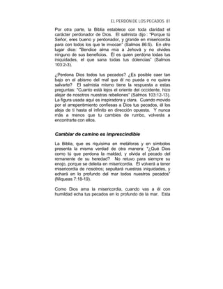 EL PERDÓN DE LOS PECADOS 81
Por otra parte, la Biblia establece con toda claridad el
carácter perdonador de Dios. El salmista dijo : "Porque tú
Señor, eres bueno y perdonador, y grande en misericordia
para con todos los que te invocan” (Salmos 86:5). En otro
lugar dice: "Bendice alma mía a Jehová y no olvides
ninguno de sus beneficios. Él es quien perdona todas tus
iniquidades, el que sana todas tus dolencias” (Salmos
103:2-3).
¿Perdona Dios todos tus pecados? ¿Es posible caer tan
bajo en el abismo del mal que él no pueda o no quiera
salvarte? El salmista mismo tiene la respuesta a estas
preguntas: "Cuanto está lejos el oriente del occidente, hizo
alejar de nosotros nuestras rebeliones” (Salmos 103:12-13).
La figura usada aquí es inspiradora y clara. Cuando movido
por el arrepentimiento confiesas a Dios tus pecados, él los
aleja de ti hasta el infinito en dirección opuesta. Y nunca
más a menos que tu cambies de rumbo, volverás a
encontrarte con ellos.
CCaammbbiiaarr ddee ccaammiinnoo eess iimmpprreesscciinnddiibbllee
La Biblia, que es riquísima en metáforas y en símbolos
presenta la misma verdad de otra manera: "¿Qué Dios
como tú que perdona la maldad, y olvida el pecado del
remanente de su heredad? No retuvo para siempre su
enojo, porque se deleita en misericordia. Él volverá a tener
misericordia de nosotros; sepultará nuestras iniquidades, y
echará en lo profundo del mar todos nuestros pecados"
(Miqueas 7:18-19).
Como Dios ama la misericordia, cuando vas a él con
humildad echa tus pecados en lo profundo de la mar. Esta
 