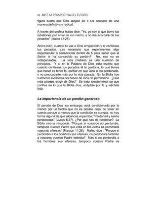 82 ANTE LA PERSPECTIVA DEL FUTURO
figura ilustra que Dios alejará de ti tus pecados de una
manera definitiva y radical.
A través del profeta Isaías dice: "Yo, yo soy el que borro tus
rebeliones por amor de mí mismo, y no me acordaré de tus
pecados" (Isaías 43:25).
Ahora bien, cuando tú vas a Dios arrepentido y le confiesas
tus pecados, ¿es necesario que experimentes algo
espectacular o sensacional dentro de ti para saber que el
Señor te ha concedido su perdón? No, eso no es
indispensable. La vida cristiana es una cuestión de
principios. Y si en la Palabra de Dios está escrito que
cuando confiesas tus pecados él te perdona, lo que tienes
que hacer es tener fe, confiar en que Dios te ha perdonado,
y no preocuparte más por la vida pasada. En la Biblia hay
suficiente evidencia del deseo de Dios de perdonarte. ¿Qué
más puedes exigir de Dios? Se trata simplemente de que
confíes en lo que la Biblia dice, acéptalo por fe y siéntete
feliz.
LLaa iimmppoorrttaanncciiaa ddee uunn ppeerrddóónn ggeenneerroossoo
El perdón de Dios sin embargo, está condicionado por lo
menos por un hecho que no es posible dejar de tener en
cuenta porque a menos que la condición se cumpla, no hay
forma alguna de que alcances el perdón; "Perdonad y seréis
perdonados" (Lucas 6:37). ¿Por qué has de perdonar? La
Biblia misma responde: "Porque si vosotros no perdonáis,
tampoco vuestro Padre que está en los cielos os perdonará
vuestras ofensas” (Marcos 11:26). Mateo dice : "Porque si
perdonáis a los hombres sus ofensas, os perdonará también
a vosotros vuestro Padre celestial" Mas si no perdonáis a
los hombres sus ofensas, tampoco vuestro Padre os
 