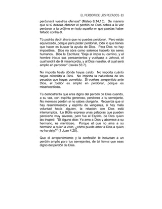 EL PERDÓN DE LOS PECADOS 83
perdonará vuestras ofensas" (Mateo 6:14,15). De manera
que si tú deseas obtener el perdón de Dios debes a la vez
perdonar a tu prójimo en todo aquello en que puedas haber
faltado contra él.
Tú podrás decir ahora que no puedes perdonar. Pero estás
equivocado, porque para poder perdonar, todo lo que tienes
que hacer es buscar la ayuda de Dios. Para Dios no hay
imposibles. Dios no obra como solemos hacerlo los seres
humanos. Dice la Escritura: "Deje el impío su camino, y el
hombre inicuo sus pensamientos y vuélvase a Jehová, el
cual tendrá de él misericordia, y al Dios nuestro, el cual será
amplio en perdonar” (Isaías 55:7).
No importa hasta dónde hayas caído. No importa cuánto
hayas ofendido a Dios. No importa la naturaleza de los
pecados que hayas cometido. Si vuelves arrepentido ante
Dios, el Señor es amplio en perdonar, porque es
misericordioso.
Tú demostrarás que eres digno del perdón de Dios cuando,
a su vez, con espíritu generoso, perdones a tu semejante.
No mereces perdón si no sabes otorgarlo. Recuerda que si
hay resentimientos y espíritu de venganza, si hay mala
voluntad hacia alguien, la relación con Dios está
interrumpida. La Biblia expresa unas palabras que pueden
parecerte muy severas, pero fue el Espíritu de Dios quien
las inspiró: "Si alguno dice: Yo amo a Dios y aborrece a su
hermano, es mentiroso. Porque el que no ama a su
hermano a quien a visto, ¿cómo puede amar a Dios a quien
no ha visto?“ (1 Juan 4:20).
Que el arrepentimiento y la confesión te induzcan a un
perdón amplio para tus semejantes, de tal forma que seas
digno del perdón de Dios.
 