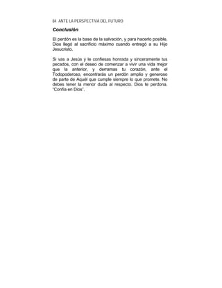 84 ANTE LA PERSPECTIVA DEL FUTURO
CCoonncclluussiióónn
El perdón es la base de la salvación, y para hacerlo posible,
Dios llegó al sacrificio máximo cuando entregó a su Hijo
Jesucristo.
Si vas a Jesús y le confiesas honrada y sinceramente tus
pecados, con el deseo de comenzar a vivir una vida mejor
que la anterior, y derramas tu corazón, ante el
Todopoderoso, encontrarás un perdón amplio y generoso
de parte de Aquél que cumple siempre lo que promete. No
debes tener la menor duda al respecto. Dios te perdona.
“Confía en Dios”.
 