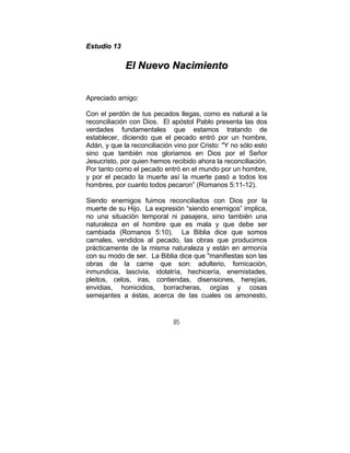 85
EEssttuuddiioo 1133
EEll NNuueevvoo NNaacciimmiieennttoo
Apreciado amigo:
Con el perdón de tus pecados llegas, como es natural a la
reconciliación con Dios. El apóstol Pablo presenta las dos
verdades fundamentales que estamos tratando de
establecer, diciendo que el pecado entró por un hombre,
Adán, y que la reconciliación vino por Cristo: "Y no sólo esto
sino que también nos gloriamos en Dios por el Señor
Jesucristo, por quien hemos recibido ahora la reconciliación.
Por tanto como el pecado entró en el mundo por un hombre,
y por el pecado la muerte así la muerte pasó a todos los
hombres, por cuanto todos pecaron” (Romanos 5:11-12).
Siendo enemigos fuimos reconciliados con Dios por la
muerte de su Hijo. La expresión “siendo enemigos” implica,
no una situación temporal ni pasajera, sino también una
naturaleza en el hombre que es mala y que debe ser
cambiada (Romanos 5:10). La Biblia dice que somos
carnales, vendidos al pecado, las obras que producimos
prácticamente de la misma naturaleza y están en armonía
con su modo de ser. La Biblia dice que "manifiestas son las
obras de la carne que son: adulterio, fornicación,
inmundicia, lascivia, idolatría, hechicería, enemistades,
pleitos, celos, iras, contiendas, disensiones, herejías,
envidias, homicidios, borracheras, orgías y cosas
semejantes a éstas, acerca de las cuales os amonesto,
 