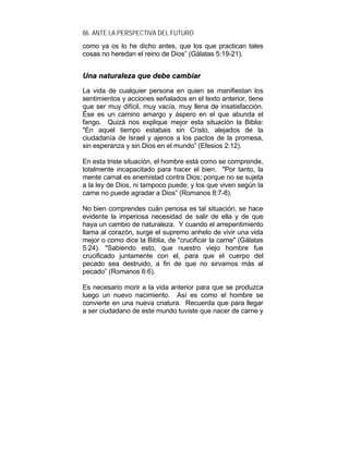 86 ANTE LA PERSPECTIVA DEL FUTURO
como ya os lo he dicho antes, que los que practican tales
cosas no heredan el reino de Dios” (Gálatas 5:19-21).
UUnnaa nnaattuurraalleezzaa qquuee ddeebbee ccaammbbiiaarr
La vida de cualquier persona en quien se manifiestan los
sentimientos y acciones señalados en el texto anterior, tiene
que ser muy difícil, muy vacía, muy llena de insatisfacción.
Ése es un camino amargo y áspero en el que abunda el
fango. Quizá nos explique mejor esta situación la Biblia:
"En aquel tiempo estabais sin Cristo, alejados de la
ciudadanía de Israel y ajenos a los pactos de la promesa,
sin esperanza y sin Dios en el mundo” (Efesios 2:12).
En esta triste situación, el hombre está como se comprende,
totalmente incapacitado para hacer el bien. "Por tanto, la
mente carnal es enemistad contra Dios; porque no se sujeta
a la ley de Dios, ni tampoco puede; y los que viven según la
carne no puede agradar a Dios” (Romanos 8:7-8).
No bien comprendes cuán penosa es tal situación, se hace
evidente la imperiosa necesidad de salir de ella y de que
haya un cambio de naturaleza. Y cuando el arrepentimiento
llama al corazón, surge el supremo anhelo de vivir una vida
mejor o como dice la Biblia, de "crucificar la carne" (Gálatas
5:24). "Sabiendo esto, que nuestro viejo hombre fue
crucificado juntamente con el, para que el cuerpo del
pecado sea destruido, a fin de que no sirvamos más al
pecado” (Romanos 6:6).
Es necesario morir a la vida anterior para que se produzca
luego un nuevo nacimiento. Así es como el hombre se
convierte en una nueva criatura. Recuerda que para llegar
a ser ciudadano de este mundo tuviste que nacer de carne y
 
