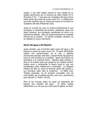 EL NUEVO NACIMIENTO 87
sangre, y que este estado natural en que naciste es un
estado pecaminoso por la herencia de Adán (Salmo 51:5;
Romanos 5:12). Y que para ser ciudadano del reino de los
cielos tienes que nacer de nuevo (Juan 3:3). La Biblia dice:
que todo creyente que ha nacido de nuevo se convierte en
ciudadano del cielo (Filipenses 3:20).
Jesús en el texto de Juan 3:3 enfoca directamente lo que
constituye la necesidad del hombre; abandonar todas sus
ideas humanas, sus conceptos constituidos en torno a su
experiencia pasada. Sólo así puede producirse la completa
reforma de su corazón. Un cambio completo, absoluto, es
en realidad un nuevo nacimiento.
NNaacceerr ddeell aagguuaa yy ddeell EEssppíírriittuu
Jesús advierte, que el hombre debe nacer del agua y del
Espíritu si quiere ser salvo (Juan 3:5). El nacer del Espíritu
implica una transformación de la vida y significa
reconocerse pecador ante Dios y experimentar repugnancia
hacia el mal cometido en el pasado. Nacer del Espíritu es
someterse a la voluntad divina. Significa dejar penetrar a
Dios en el corazón para que ponga luz en nuestra sombra.
Implica amar y comprender lo bueno hacia lo cual uno
manifestaba antes indiferencia o enemistad. La Sagrada
Palabra de Dios es ahora el alimento diario del corazón y
sus principios rigen toda la existencia. La Biblia dice:
"Siendo renacidos, no de simiente corruptible, sino de
incorruptible, por la palabra de Dios, que vive y permanece
para siempre” (1 Pedro 1:23-25).
Pero el ser humano había de nacer no solamente del
Espíritu sino también del agua. El Señor estaba
refiriéndose a un rito que era nuevo para la iglesia, es decir,
 