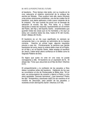 88 ANTE LA PERSPECTIVA DEL FUTURO
el bautismo. Poco tiempo más tarde, con su muerte en la
cruz caducaría el sistema ceremonial de la antigua ley
escrita por Moisés. Para sustituir todo ello Jesús introdujo
unas pocas ceremonias simbólicas, una de las cuales fue el
bautismo, que debía aplicarse a todo nuevo creyente de la
fe cristiana. Por eso cuando los envió con el mensaje de
salvación al mundo, les dijo: "Por tanto, id, y haced
discípulos a todas las naciones, bautizándolos en el nombre
del Padre, del Hijo y del Espíritu Santo; enseñándoles que
guarden todas las cosas que os he mandado; y he aquí yo
estoy con vosotros todos los días, hasta el fin del mundo,
Amén” (Mateo 28:19-20).
El bautismo es un rito cuyo significado no siempre se
comprende bien y no siempre se administra de la manera
correcta. Veamos en primer lugar, algunos requisitos
previos a ese rito. Primeramente, la persona que decide
bautizarse tal como Jesús lo ordena debe creer en el Padre,
en el Hijo y en el Espíritu Santo, debe aceptar el sacrificio
de Jesús y debe tener plena confianza en la Biblia como la
Sagrada Palabra de Dios.
Es lógico que quien no cree en una cosa no puede
consagrarse a ella. El bautismo es un expresión de fe. El
etíope dijo: "Creo que Jesucristo es el Hijo de Dios” (Hechos
8:37).
El arrepentimiento y la confesión de los pecados a Dios
deben cumplirse antes del bautismo. Hablando de los que
se convirtieron el día de Pentecostés la Biblia dice: "Al oír
esto, se compungieron de corazón y dijeron a Pedro y a los
otros apóstoles: Varones hermanos, ¿qué haremos? Pedro
les dijo: “Arrepentios y bautícese cada uno de vosotros en el
nombre de Jesucristo, para perdón de los pecados, y
recibiréis el don del Espíritu Santo” (Hechos 2:37-38).
 