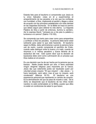 EL NUEVO NACIMIENTO 89
Estarás listo para el bautismo si comprendes que Jesús es
tu único Salvador, crees en él y experimentas el
arrepentimiento de tus pecados a la vez que los confiesas
con humildad, a Dios, implorando el perdón y llegas a obrar
de acuerdo con los principios establecidos con toda claridad
en las Sagradas Escrituras. En la Biblia se traza el camino
que debes seguir para obtener la vida eterna. La Sagrada
Palabra de Dios a partir de entonces, ilumina tu sendero.
Así lo expresa David: "Lámpara es a mis pies tu palabra y
lumbrera a mi camino" (Salmo 119:105).
Se comprende que tanto para creer como para arrepentirse
y confesar a Dios los pecados, la persona debe tener edad
suficiente para saber lo que está haciendo. El bautismo
según la Biblia, debe administrarse cuando la persona tiene
uso de razón, cuando comprende el sacrificio de Cristo,
cuando sabe distinguir entre lo bueno y lo malo, cuando se
reconoce a sí misma pecadora y busca librarse de la
esclavitud del mal. Esto quiere decir que la decisión de
bautizarse debe venir como culminación de un proceso que
Dios realiza en el corazón.
Es una decisión que ha de ser hecha por la persona que se
bautiza. Nadie puede decidir por otra, ni tiene autoridad
ningún dirigente religioso para imponerla por la fuerza;
Jesús dijo que solamente podía ser bautizado quien por
voluntad propia creyera: "El que creyera” —dijo Jesús— “y
fuere bautizado, será salvo; mas el que no creyere, será
condenado" (Marcos 16:15). El bautismo es una
experiencia personal que representa un cambio de corazón.
Es la demostración de que se pasa de muerte a vida. De lo
dicho se desprende que el bautismo de los niños recién
nacidos no está contemplado en la Biblia, puesto que ellos
no están en condiciones de saber lo que hacen.
 