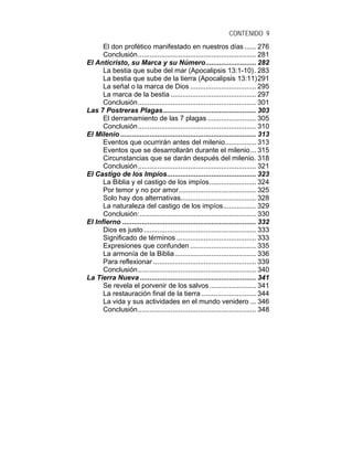 CONTENIDO 9
El don profético manifestado en nuestros días ...... 276
Conclusión............................................................. 281
El Anticristo, su Marca y su Número.......................... 282
La bestia que sube del mar (Apocalipsis 13:1-10). 283
La bestia que sube de la tierra (Apocalipsis 13:11)291
La señal o la marca de Dios .................................. 295
La marca de la bestia ............................................ 297
Conclusión............................................................. 301
Las 7 Postreras Plagas................................................ 303
El derramamiento de las 7 plagas ......................... 305
Conclusión............................................................. 310
El Milenio ...................................................................... 313
Eventos que ocurrirán antes del milenio................ 313
Eventos que se desarrollarán durante el milenio... 315
Circunstancias que se darán después del milenio. 318
Conclusión............................................................. 321
El Castigo de los Impíos.............................................. 323
La Biblia y el castigo de los impíos........................ 324
Por temor y no por amor........................................ 325
Solo hay dos alternativas....................................... 328
La naturaleza del castigo de los impíos................. 329
Conclusión:............................................................ 330
El Infierno ..................................................................... 332
Dios es justo.......................................................... 333
Significado de términos ......................................... 333
Expresiones que confunden .................................. 335
La armonía de la Biblia.......................................... 336
Para reflexionar ..................................................... 339
Conclusión............................................................. 340
La Tierra Nueva ............................................................ 341
Se revela el porvenir de los salvos........................ 341
La restauración final de la tierra ............................ 344
La vida y sus actividades en el mundo venidero ... 346
Conclusión............................................................. 348
 