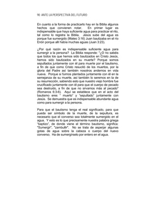 90 ANTE LA PERSPECTIVA DEL FUTURO
En cuanto a la forma de practicarlo hay en la Biblia algunos
hechos que convienen notar. En primer lugar es
indispensable que haya suficiente agua para practicar el rito,
tal como lo registra la Biblia. Jesús sube del agua es
porque fue sumergido (Mateo 3:16) Juan bautizaba en el río
Enón porque allí había muchas aguas (Juan 3:23).
¿Por qué razón es indispensable suficiente agua para
sumergir a la persona? La Biblia responde: "¿O no sabéis
que todos los que hemos sido bautizados en Cristo Jesús,
hemos sido bautizados en su muerte? Porque somos
sepultados juntamente con él para muerte por el bautismo,
a fin de que como Cristo resucitó de los muertos, por la
gloria del Padre así también nosotros andemos en vida
nueva. Porque si fuimos plantados juntamente con él en la
semejanza de su muerte, así también lo seremos en la de
su resurrección, sabiendo esto que nuestro viejo hombre fue
crucificado juntamente con él para que el cuerpo de pecado
sea destruido, a fin de que no sirvamos más al pecado"
(Romanos 6:3-6). Aquí se establece que en el acto del
bautismo eres “ muerto” y “sepultado” juntamente con
Jesús. Se demuestra que es indispensable abundante agua
como para sumergir a la persona.
Para que el bautismo tenga el real significado, para que
pueda ser símbolo de la muerte, de la sepultura, es
necesario que el converso sea totalmente sumergido en el
agua. Y esto es lo que precisamente nuestra palabra griega
“baptizo”, de donde viene el término bautismo, significa:
"Sumergir", "zambullir". No se trata de asperjar algunas
gotas de agua sobre la cabeza o cuerpo del nuevo
converso. Ha de sumergírselo por entero en el agua.
 