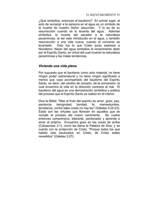 EL NUEVO NACIMIENTO 91
¿Qué simboliza, entonces el bautismo? En primer lugar, el
acto de sumergir a la persona en el agua es un símbolo de
la muerte de nuestro Señor Jesucristo. Y lo es de su
resurrección cuando se lo levanta del agua. Además
simboliza, la muerte del pecador a la naturaleza
pecaminosa, al ser este introducido en el agua, y también
resurrección a una vida nueva, cuando el converso es
levantado. Esto fue lo que Cristo quiso expresar a
Nicodemo: Nacer del agua simboliza el renacimiento dado
por el Espíritu Santo, en virtud del cual mueren la naturaleza
pecaminosa y las malas tendencias.
VViivviieennddoo uunnaa vviiddaa pplleennaa
Por supuesto que el bautismo como acto material, no tiene
ningún poder sobrenatural y no tiene ningún significado a
menos que vaya acompañado del bautismo del Espíritu
Santo, es decir, del cambio de corazón, de la conversión, la
cual encamina la vida en la dirección contraria al mal. El
bautismo del agua es una demostración simbólica y pública
del proceso que el Espíritu Santo ya realizó en el interior.
Dice la Biblia: "Mas el fruto del espíritu es amor, gozo, paz,
paciencia, benignidad, bondad, fe, mansedumbre,
templanza, contra tales cosas no hay ley" (Gálatas 5:22-23).
Éstas son las virtudes que florecen en aquellos que se
cumple el proceso del nuevo nacimiento. Se vuelve
entonces comprensivo, tolerante, perdonador y aprende a
amar al prójimo. Encuentra gozo en las cosas de arriba
(Colosenses 3:1), como las llama la Palabra de Dios, y se
cuenta con la protección de Cristo. "Porque todos los que
habéis sido bautizados en Cristo, de Cristo estáis
revestidos” (Gálatas 3:27).
 