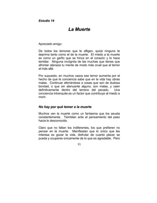 93
EEssttuuddiioo 1144
LLaa MMuueerrttee
Apreciado amigo:
De todos los temores que te afligen, quizá ninguno te
deprima tanto como el de la muerte. El miedo a la muerte
es como un garfio que se hinca en el corazón y lo hace
temblar. Ninguna incógnita de las muchas que tienes que
afrontar atenaza tu mente de modo más cruel que el temor
al más allá.
Por supuesto, en muchos casos ese temor aumenta por el
hecho de que la conciencia sabe que en la vida hay obras
malas. Continuar aferrándose a cosas que son de dudosa
bondad, o que sin atenuante alguno, son malas, y caen
definitivamente dentro del terreno del pecado. Una
conciencia intranquila es un factor que contribuye al miedo a
morir.
NNoo hhaayy ppoorr qquuéé tteemmeerr aa llaa mmuueerrttee
Muchos ven la muerte como un fantasma que los asusta
constantemente. Tiemblan ante el pensamiento del paso
hacia lo desconocido.
Claro que no faltan los indiferentes, los que prefieren no
pensar en la muerte. Manifiestan que lo único que les
interesa es gozar la vida, disfrutar de cuanto placer se
pueda y ocuparse únicamente de lo que es agradable. Pero
 