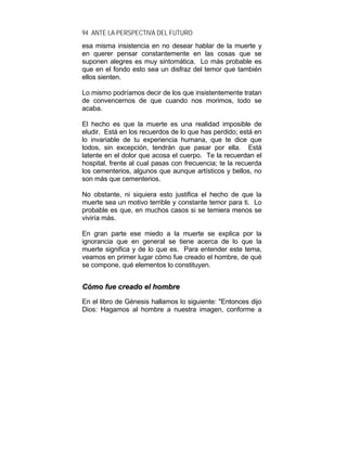 94 ANTE LA PERSPECTIVA DEL FUTURO
esa misma insistencia en no desear hablar de la muerte y
en querer pensar constantemente en las cosas que se
suponen alegres es muy sintomática. Lo más probable es
que en el fondo esto sea un disfraz del temor que también
ellos sienten.
Lo mismo podríamos decir de los que insistentemente tratan
de convencernos de que cuando nos morimos, todo se
acaba.
El hecho es que la muerte es una realidad imposible de
eludir. Está en los recuerdos de lo que has perdido; está en
lo invariable de tu experiencia humana, que te dice que
todos, sin excepción, tendrán que pasar por ella. Está
latente en el dolor que acosa el cuerpo. Te la recuerdan el
hospital, frente al cual pasas con frecuencia; te la recuerda
los cementerios, algunos que aunque artísticos y bellos, no
son más que cementerios.
No obstante, ni siquiera esto justifica el hecho de que la
muerte sea un motivo terrible y constante temor para ti. Lo
probable es que, en muchos casos si se temiera menos se
viviría más.
En gran parte ese miedo a la muerte se explica por la
ignorancia que en general se tiene acerca de lo que la
muerte significa y de lo que es. Para entender este tema,
veamos en primer lugar cómo fue creado el hombre, de qué
se compone, qué elementos lo constituyen.
CCóómmoo ffuuee ccrreeaaddoo eell hhoommbbrree
En el libro de Génesis hallamos lo siguiente: "Entonces dijo
Dios: Hagamos al hombre a nuestra imagen, conforme a
 