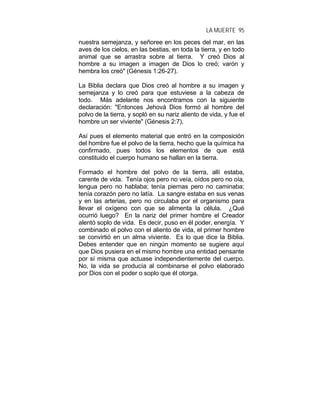 LA MUERTE 95
nuestra semejanza, y señoree en los peces del mar, en las
aves de los cielos, en las bestias, en toda la tierra, y en todo
animal que se arrastra sobre al tierra. Y creó Dios al
hombre a su imagen a imagen de Dios lo creó; varón y
hembra los creó" (Génesis 1:26-27).
La Biblia declara que Dios creó al hombre a su imagen y
semejanza y lo creó para que estuviese a la cabeza de
todo. Más adelante nos encontramos con la siguiente
declaración: "Entonces Jehová Dios formó al hombre del
polvo de la tierra, y sopló en su nariz aliento de vida, y fue el
hombre un ser viviente" (Génesis 2:7).
Así pues el elemento material que entró en la composición
del hombre fue el polvo de la tierra, hecho que la química ha
confirmado, pues todos los elementos de que está
constituido el cuerpo humano se hallan en la tierra.
Formado el hombre del polvo de la tierra, allí estaba,
carente de vida. Tenía ojos pero no veía, oídos pero no oía,
lengua pero no hablaba; tenía piernas pero no caminaba;
tenía corazón pero no latía. La sangre estaba en sus venas
y en las arterias, pero no circulaba por el organismo para
llevar el oxígeno con que se alimenta la célula. ¿Qué
ocurrió luego? En la nariz del primer hombre el Creador
alentó soplo de vida. Es decir, puso en él poder, energía. Y
combinado el polvo con el aliento de vida, el primer hombre
se convirtió en un alma viviente. Es lo que dice la Biblia.
Debes entender que en ningún momento se sugiere aquí
que Dios pusiera en el mismo hombre una entidad pensante
por sí misma que actuase independientemente del cuerpo.
No, la vida se producía al combinarse el polvo elaborado
por Dios con el poder o soplo que él otorga.
 