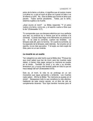LA MUERTE 97
polvo de la tierra y el alma, ni significa que el cuerpo muere
y el alma no, o que al morir el alma va a gozar al cielo o va
al infierno a sufrir. No. Dice la Biblia que morirá el alma que
pecare. Todos somos pecadores. Todos, por lo tanto,
estamos sujetos a la muerte.
¿Qué ocurre al morir? La Biblia responde: "Y el polvo
vuelva a la tierra, como era, y el espíritu vuelva a Dios que
lo dio” (Eclesiastés 12:7).
Tú comprendes que una lámpara eléctrica por muy perfecta
que sea, no produce luz a menos que se la conecte a la
corriente. Cuando ésta llega a los filamentos se produce la
luz. Si se aísla la corriente, vuelven las tinieblas. La
lámpara está allí, pero no ilumina. En cuanto la corriente, se
ha separado de la lámpara, está retenida. Así el polvo sin el
espíritu, no es más que polvo. Y el soplo, es mero soplo de
Dios, pero no un ser viviente.
LLaa mmuueerrttee eess uunn ssuueeññoo
Tan categórico es este hecho que la Biblia dice: "Porque los
que viven saben que han de morir; pero los muertos nada
saben, ni tienen más paga; porque su memoria es puesta
en el olvido. También su amor y su odio y su envidia,
fenecieron ya; y nunca más tendrán parte en todo lo que se
hace debajo del sol" (Eclesiastés 9:5-6).
Esto es, al morir, la vida no se prolonga en un ser
incorpóreo que sigue pensando y sintiendo. Los muertos
nada saben. Afirma la Biblia: "Su memoria es puesta en el
olvido". Desaparece todo lo que constituía la vida afectiva.
Hablando de este mismo asunto, en el libro de Job se
complementa diciendo: "Sus hijos tendrán honores pero él
 