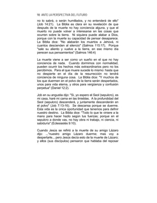 98 ANTE LA PERSPECTIVA DEL FUTURO
no lo sabrá, o serán humillados, y no entenderá de ello"
(Job 14:21). La Biblia es clara en su revelación de que
después de la muerte no hay conciencia alguna, y que el
muerto no puede volver a interesarse en las cosas que
ocurren sobre la tierra. Ni siquiera puede alabar a Dios,
porque con la muerte su capacidad de pensar desaparece.
La Biblia dice: "No alabarán los muertos a Jehová, ni
cuantos descienden al silencio" (Salmos 115:17). Porque
"sale su aliento y vuelve a la tierra, en ese mismo día
perecen sus pensamientos" (Salmos 146:4)
La muerte viene a ser como un sueño en el que no hay
conciencia de nada. Cuando dormimos con normalidad,
pueden ocurrir los hechos más extraordinarios pero no los
percibimos. Para el que muere sucede lo mismo: hasta que
no despierte en el día de la resurrección no tendrá
conciencia de ninguna cosa. La Biblia dice: "Y muchos de
los que duermen en el polvo de la tierra serán despertados,
unos para vida eterna, y otros para vergüenza y confusión
perpetua" (Daniel 12:2).
Job en su angustia dijo: "Si, yo espero el Seol (sepulcro), es
mi casa, haré mi cama en las tinieblas. A la profundidad del
Seol (sepulcro) descenderá, y juntamente descenderán en
el polvo" (Job 7:13-16). Se descansa porque se duerme.
Esta vida es la única oportunidad que tenemos para definir
nuestro destino. La Biblia dice: "Todo lo que te viniere a la
mano para hacer hazlo según tus fuerzas; porque en el
sepulcro a donde vas, no hay obra ni trabajo, ni ciencia, ni
sabiduría" (Eclesiastés 9:10).
Cuando Jesús se refirió a la muerte de su amigo Lázaro
dijo: ..."nuestro amigo Lázaro duerme; mas voy a
despertarle... pero Jesús decía esto de la muerte de Lázaro;
y ellos (sus discípulos) pensaron que hablaba del reposar
 