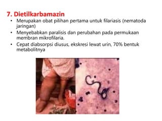 7. Dietilkarbamazin
• Merupakan obat pilihan pertama untuk filariasis (nematoda
jaringan)
• Menyebabkan paralisis dan perubahan pada permukaan
membran mikrofilaria.
• Cepat diabsorpsi diusus, ekskresi lewat urin, 70% bentuk
metabolitnya
 