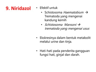 9. Niridazol • Efektif untuk
• Schistosoma Haematobium 
Trematoda yang mengenai
kandung kemih
• Schistosoma Mansoni 
trematoda yang mengenai usus
• Ekskresinya dalam bentuk metabolit
melalui urine dan tinja.
• Hati-hati pada penderita gangguan
fungsi hati, ginjal dan darah.
 